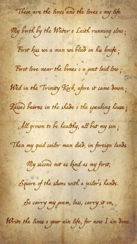 These are the lines and the loves o my life, My birth by the Water o Leith running slow; First kiss wi a man wi blood on his knife; First love near the bones o a poet laid low; Wed in the Trinity Kirk, afore it came down; Raised bairns in the shade o the speaking house; All grown to be healthy, all but my son; Then my guid sailor man died, in foreign lands; My second not as kind as my first; Squire of the slums with a jailor's hands; So carry my poem, lass, carry it on; Write the lines o your ain life, for now i am done